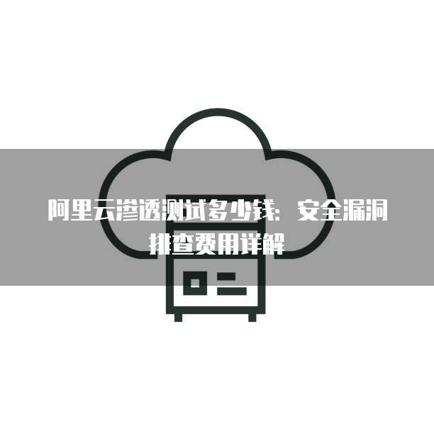 阿里云渗透测试多少钱:安全漏洞排查费用详解