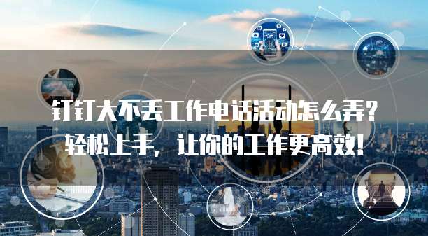 钉钉大不丢工作电话活动怎么弄?轻松上手,让你的工作更高效!