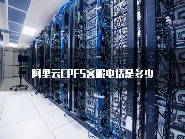 阿里云CPFS客服电话是多少
