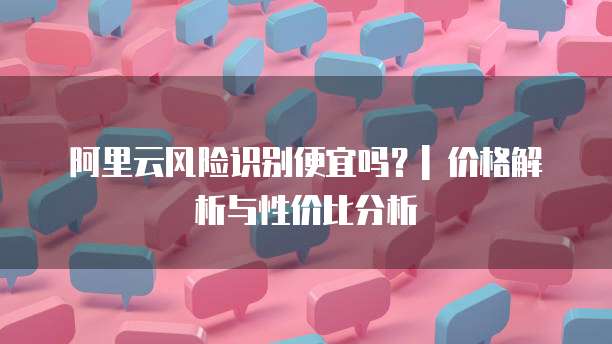 阿里云风险识别便宜吗?| 价格解析与性价比分析