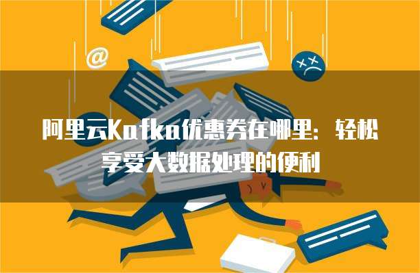 阿里云Kafka优惠券在哪里:轻松享受大数据处理的便利
