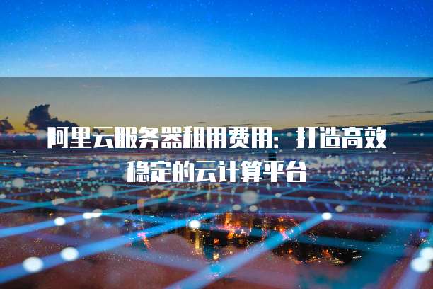 阿里云服务器租用费用:打造高效稳定的云计算平台