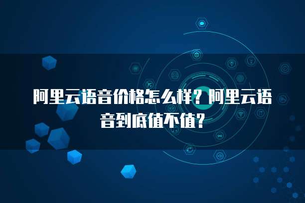 阿里云语音价格怎么样？阿里云语音到底值不值？