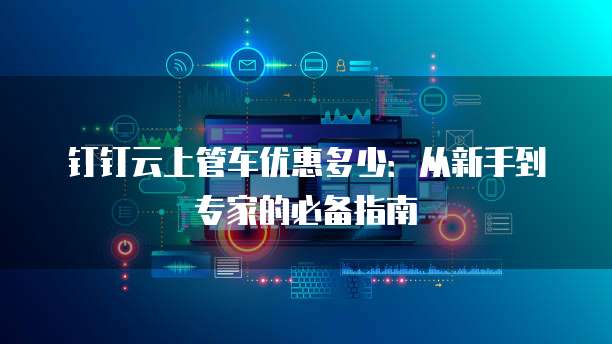 钉钉云上管车优惠多少:从新手到专家的必备指南