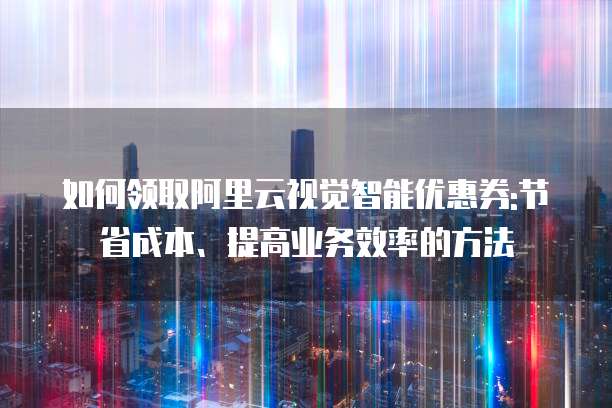 如何领取阿里云视觉智能优惠券:节省成本、提高业务效率的方法