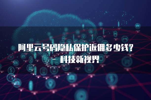 阿里云号码隐私保护返佣多少钱?- 科技新视界