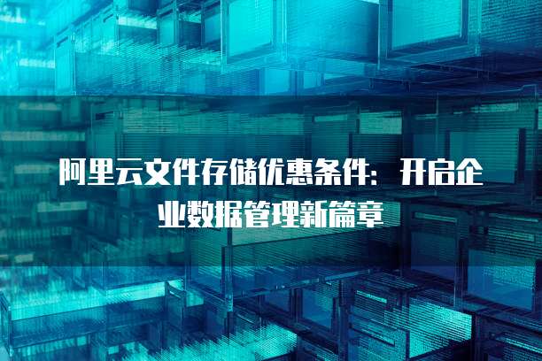 阿里云文件存储优惠条件:开启企业数据管理新篇章