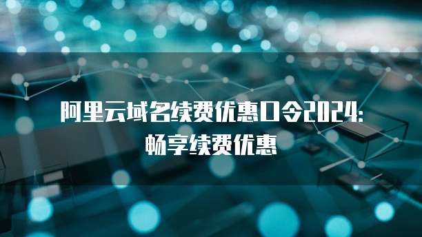 阿里云域名续费优惠口令2024:畅享续费优惠