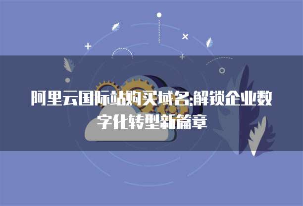 阿里云国际站购买域名:解锁企业数字化转型新篇章