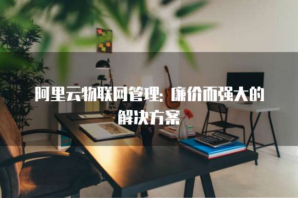 阿里云物联网管理: 廉价而强大的解决方案