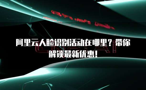 阿里云人脸识别活动在哪里？带你解锁最新优惠！