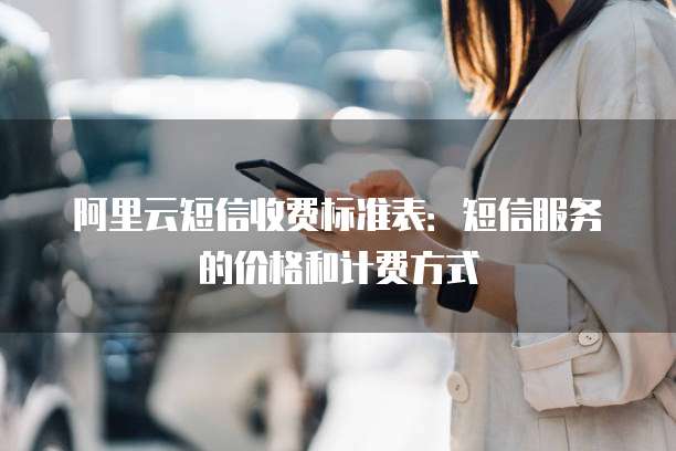 阿里云短信收费标准表:短信服务的价格和计费方式