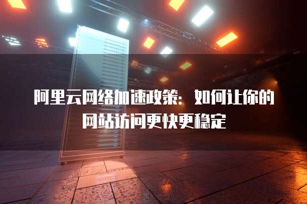 阿里云网络加速政策:如何让你的网站访问更快更稳定