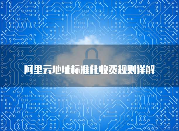 阿里云地址标准化收费规则详解