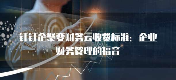 钉钉企聚变财务云收费标准:企业财务管理的福音
