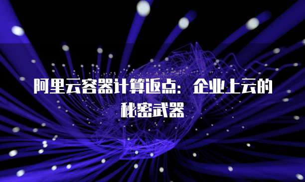阿里云容器计算返点:企业上云的秘密武器