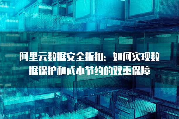 阿里云数据安全折扣:如何实现数据保护和成本节约的双重保障