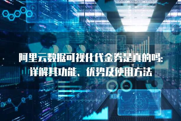 阿里云数据可视化代金券是真的吗:详解其功能、优势及使用方法