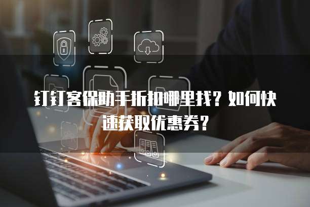 钉钉客保助手折扣哪里找?如何快速获取优惠券?