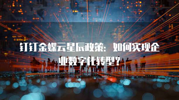 钉钉金蝶云星辰政策：如何实现企业数字化转型？