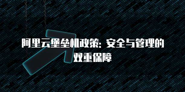 阿里云堡垒机政策: 安全与管理的双重保障