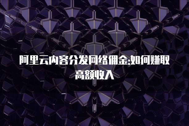 阿里云内容分发网络佣金:如何赚取高额收入