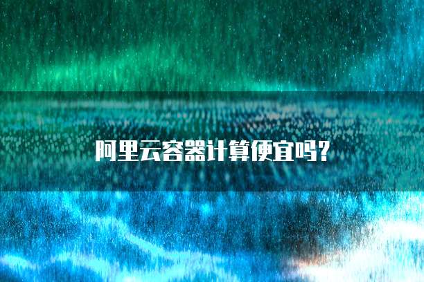 阿里云容器计算便宜吗？