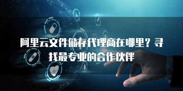 阿里云文件储存代理商在哪里?寻找最专业的合作伙伴
