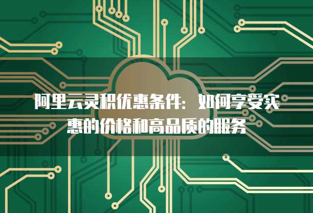阿里云灵积优惠条件:如何享受实惠的价格和高品质的服务