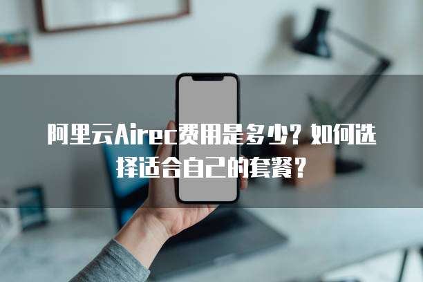 阿里云Airec费用是多少?如何选择适合自己的套餐?