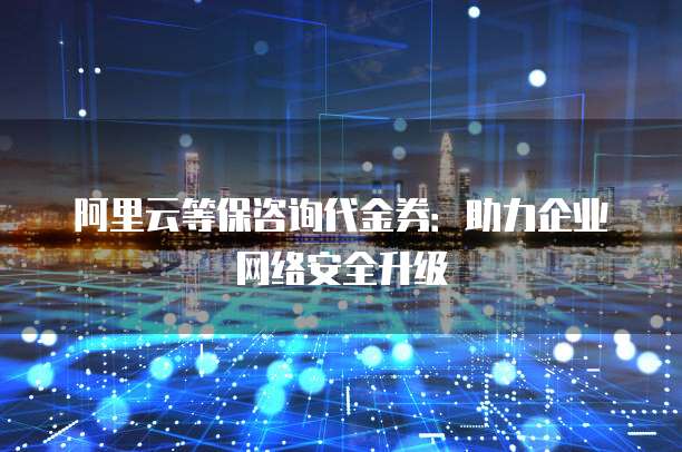 阿里云等保咨询代金券:助力企业网络安全升级