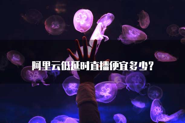 阿里云低延时直播便宜多少?