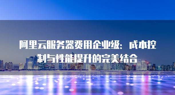 阿里云服务器费用企业级:成本控制与性能提升的完美结合