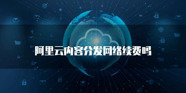 阿里云内容分发网络续费吗