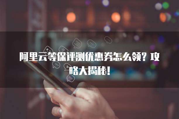 阿里云等保评测优惠券怎么领?攻略大揭秘!