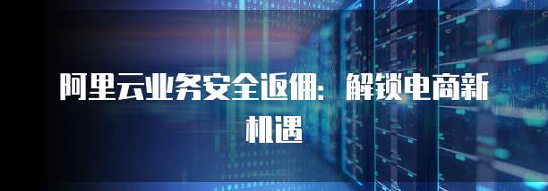 阿里云业务安全返佣:解锁电商新机遇