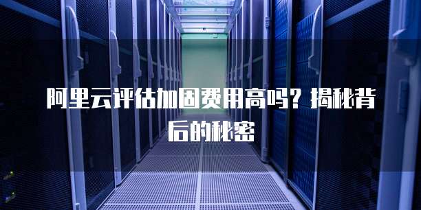 阿里云评估加固费用高吗?揭秘背后的秘密