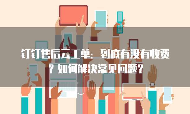 钉钉售后云工单:到底有没有收费?如何解决常见问题?