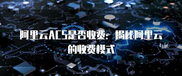 阿里云ACS是否收费:揭秘阿里云的收费模式