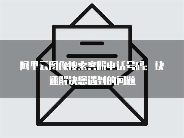 阿里云图像搜索客服电话号码：快速解决您遇到的问题