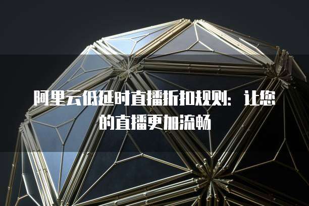 阿里云低延时直播折扣规则:让您的直播更加流畅