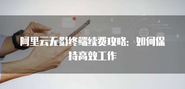 阿里云无影终端续费攻略:如何保持高效工作