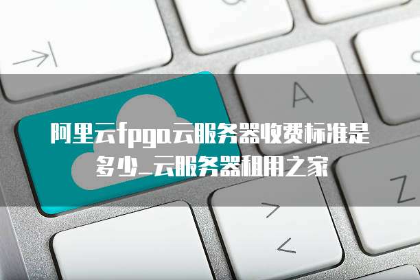 阿里云fpga云服务器收费标准是多少_云服务器租用之家