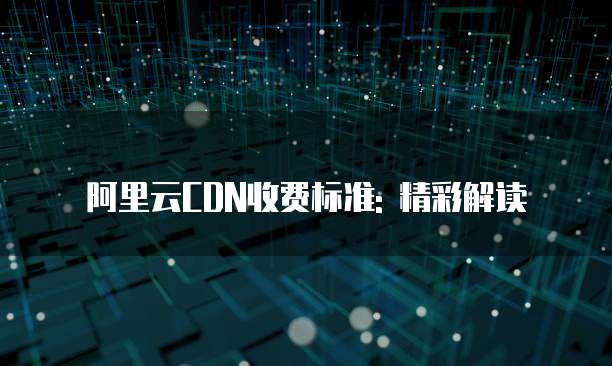 阿里云CDN收费标准: 精彩解读