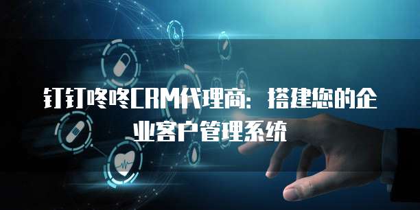 钉钉咚咚CRM代理商:搭建您的企业客户管理系统