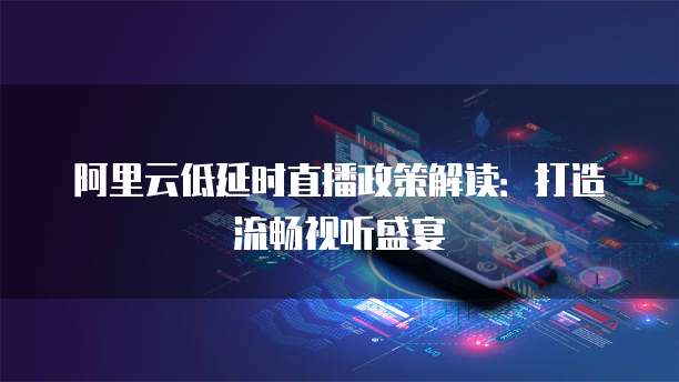 阿里云低延时直播政策解读:打造流畅视听盛宴