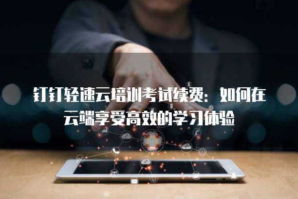 钉钉轻速云培训考试续费:如何在云端享受高效的学习体验