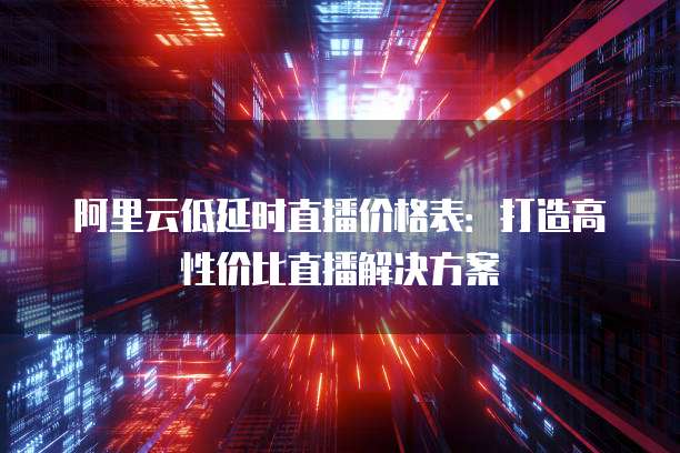阿里云低延时直播价格表:打造高性价比直播解决方案