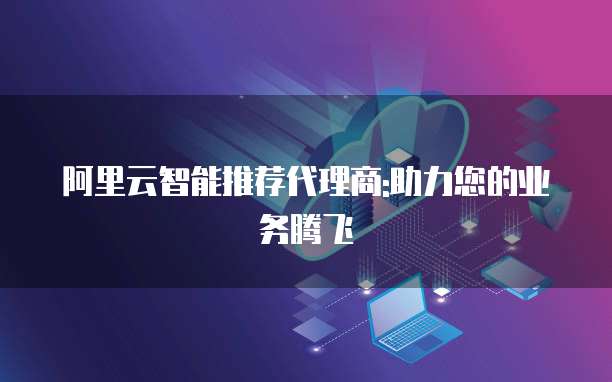 阿里云智能推荐代理商:助力您的业务腾飞