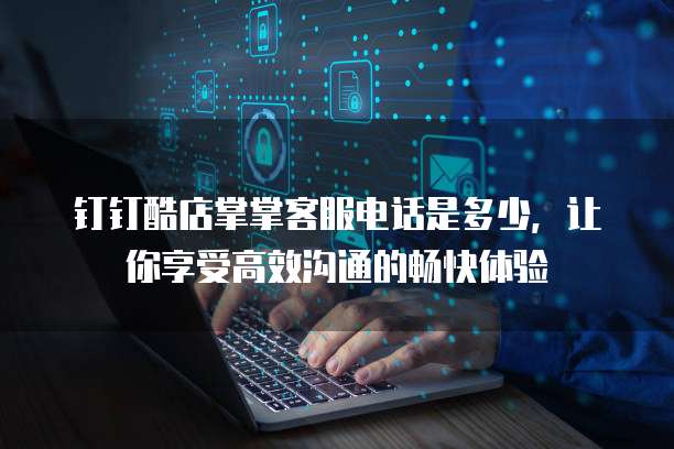 钉钉酷店掌掌客服电话是多少,让你享受高效沟通的畅快体验
